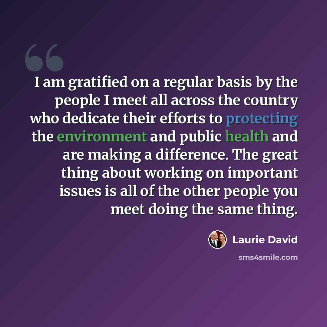 “I am gratified on a regular basis by the people I meet all across the country who dedicate their efforts to protecting the environment and public health and are making a difference. The great thing about working on important issues is all of the other people you meet doing the same thing.” quote by Laurie David