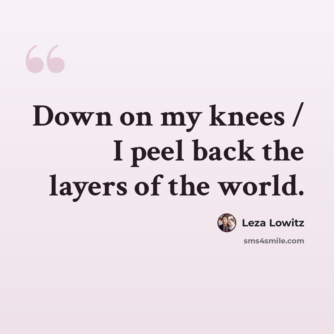 “Down on my knees / I peel back the layers of the world.” quote by Leza Lowitz