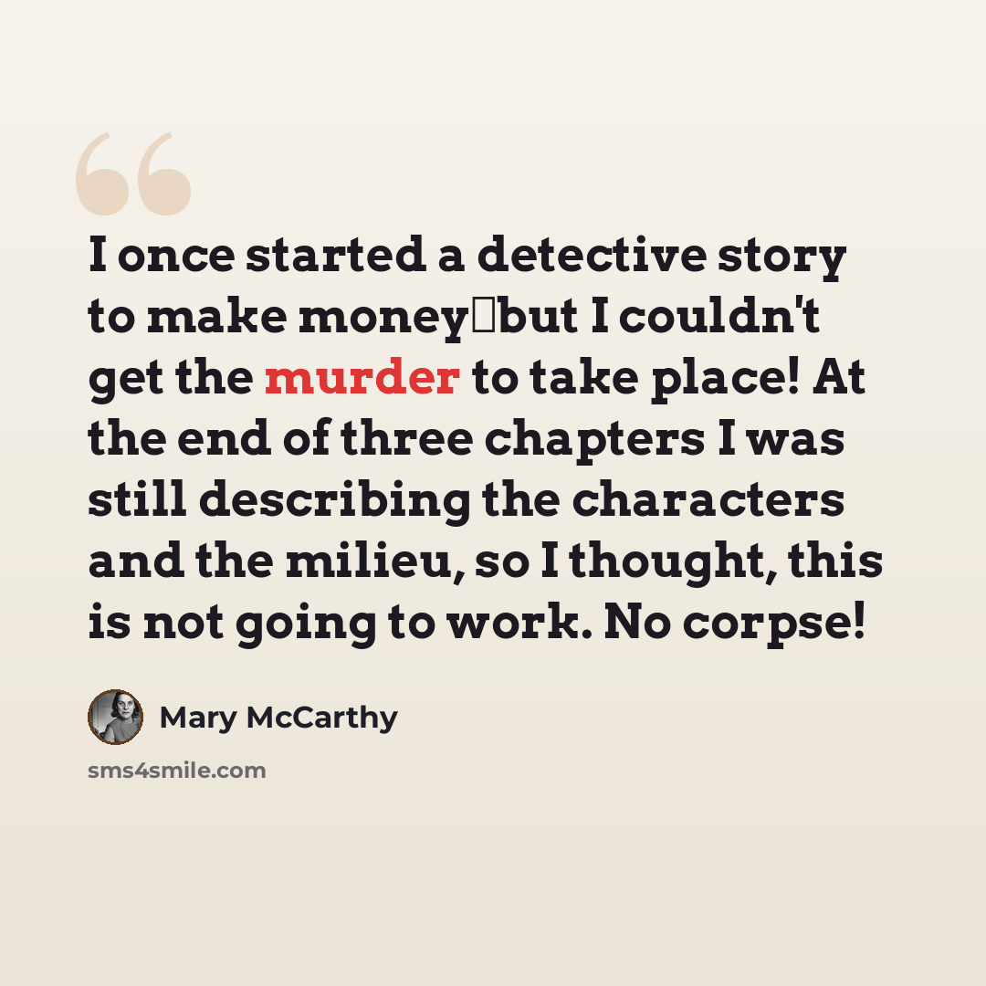“I once started a detective story to make moneybut I couldn't get the murder to take place! At the end of three chapters I was still describing the characters and the milieu, so I thought, this is not going to work. No corpse!” quote by Mary McCarthy