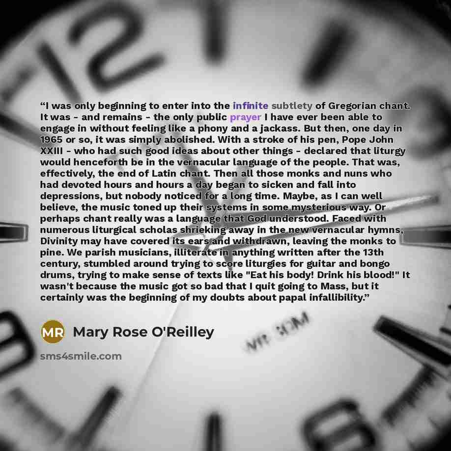 “I was only beginning to enter into the infinite subtlety of Gregorian chant. It was - and remains - the only public prayer I have ever been able to engage in without feeling like a phony and a jackass. But then, one day in 1965 or so, it was simply abolished. With a stroke of his pen, Pope John…” quote by Mary Rose O'Reilley