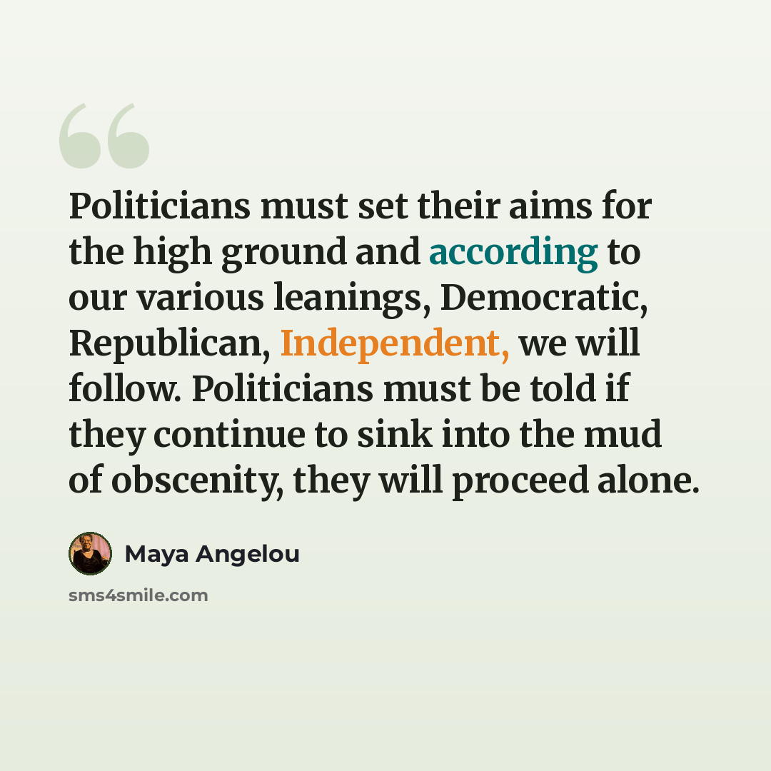 “Politicians must set their aims for the high ground and according to our various leanings, Democratic, Republican, Independent, we will follow. Politicians must be told if they continue to sink into the mud of obscenity, they will proceed alone.” quote by Maya Angelou