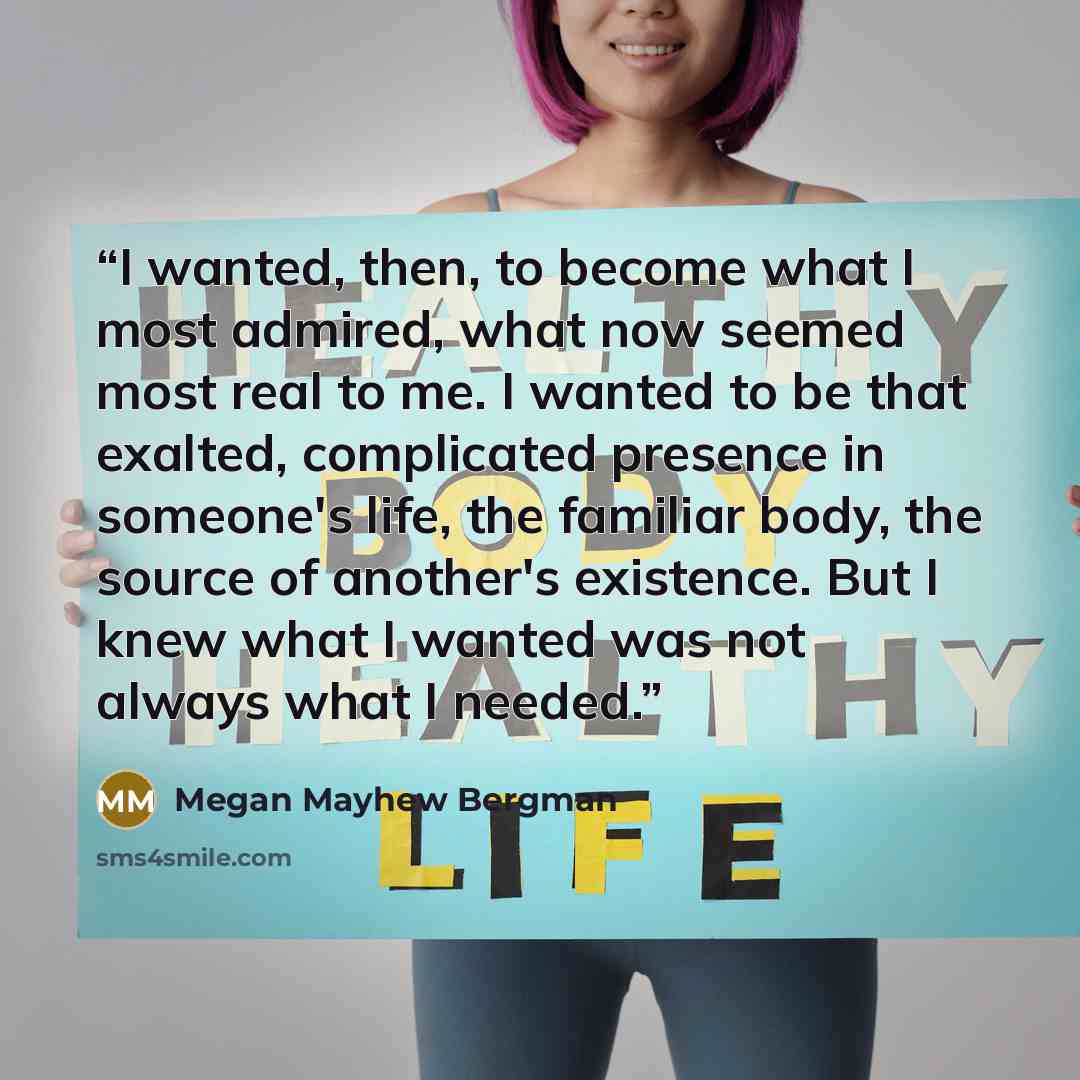 “I wanted, then, to become what I most admired, what now seemed most real to me. I wanted to be that exalted, complicated presence in someone's life, the familiar body, the source of another's existence. But I knew what I wanted was not always what I needed.” quote by Megan Mayhew Bergman