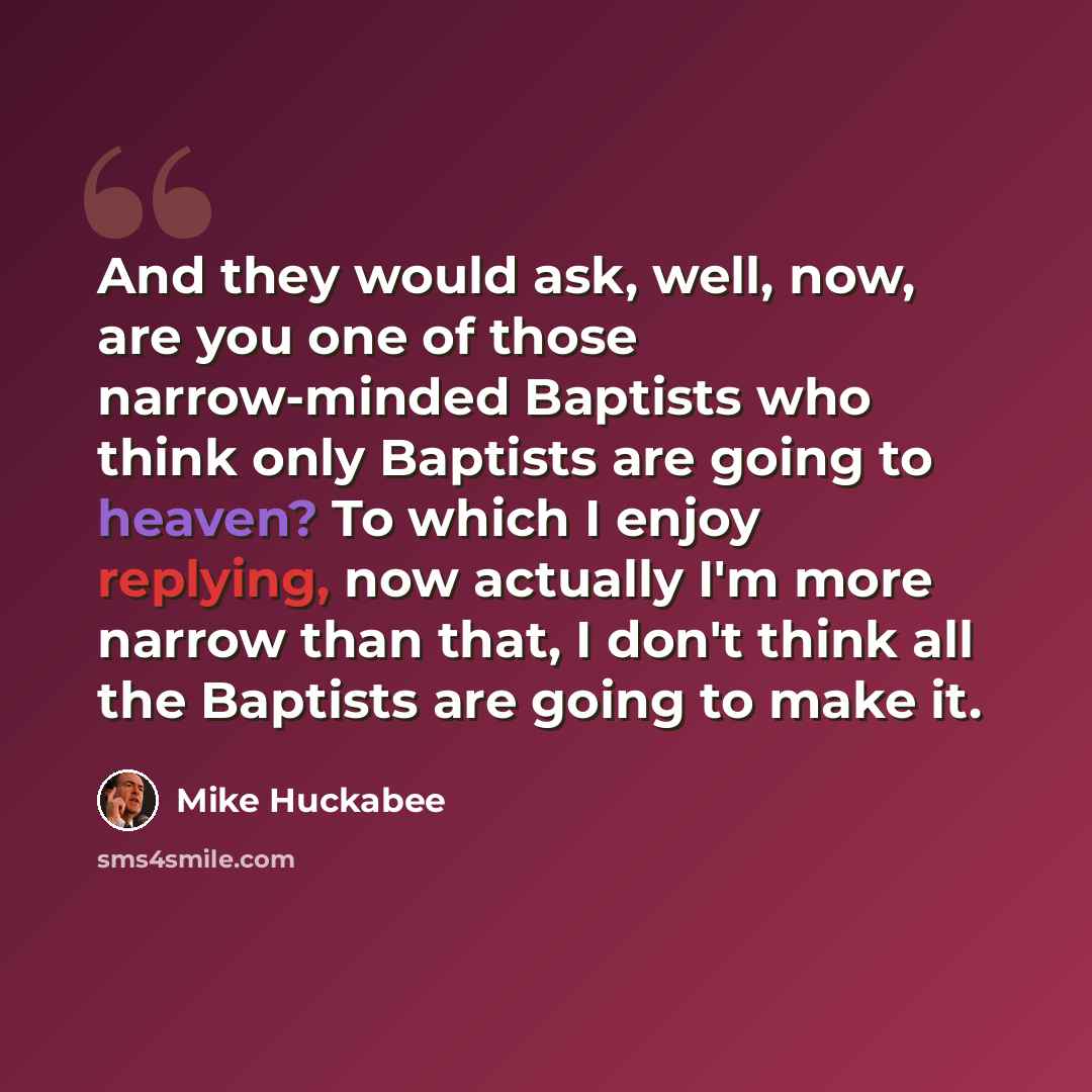 “And they would ask, well, now, are you one of those narrow-minded Baptists who think only Baptists are going to heaven? To which I enjoy replying, now actually I'm more narrow than that, I don't think all the Baptists are going to make it.” quote by Mike Huckabee