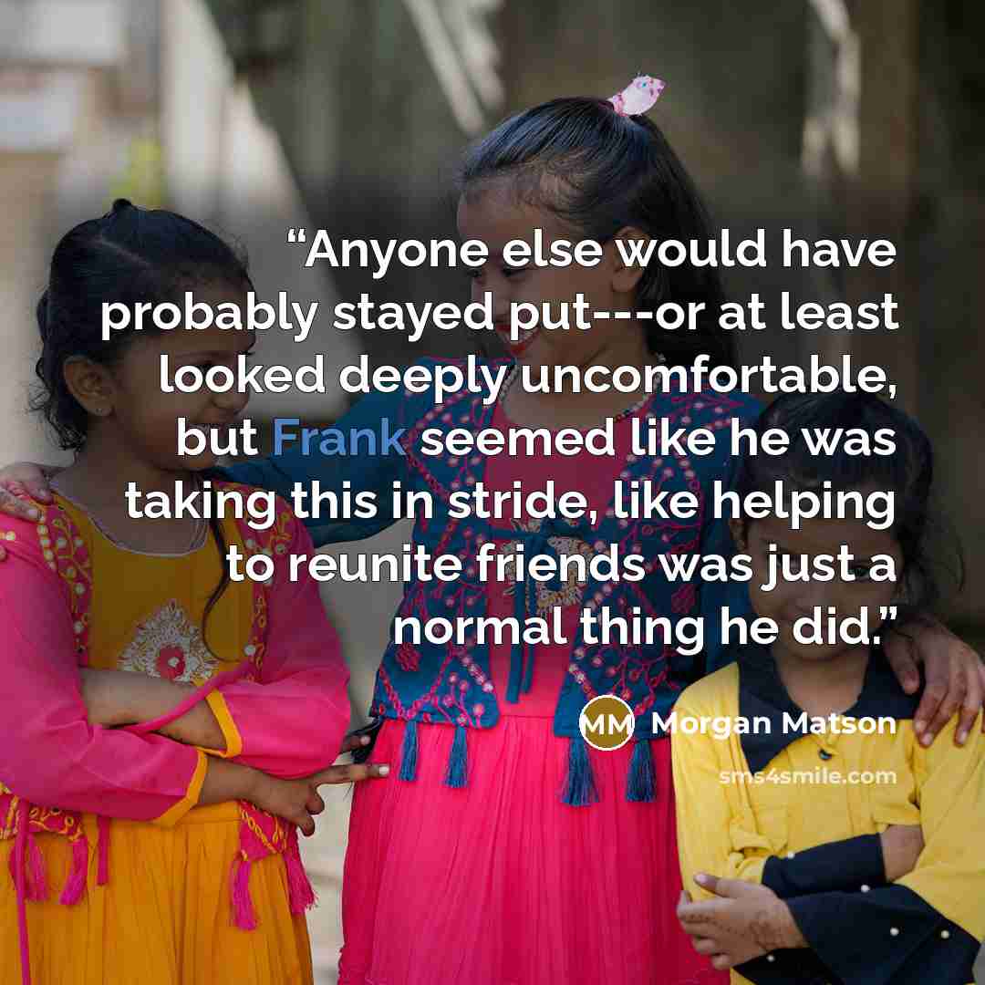 “Anyone else would have probably stayed put---or at least looked deeply uncomfortable, but Frank seemed like he was taking this in stride, like helping to reunite friends was just a normal thing he did.” quote by Morgan Matson