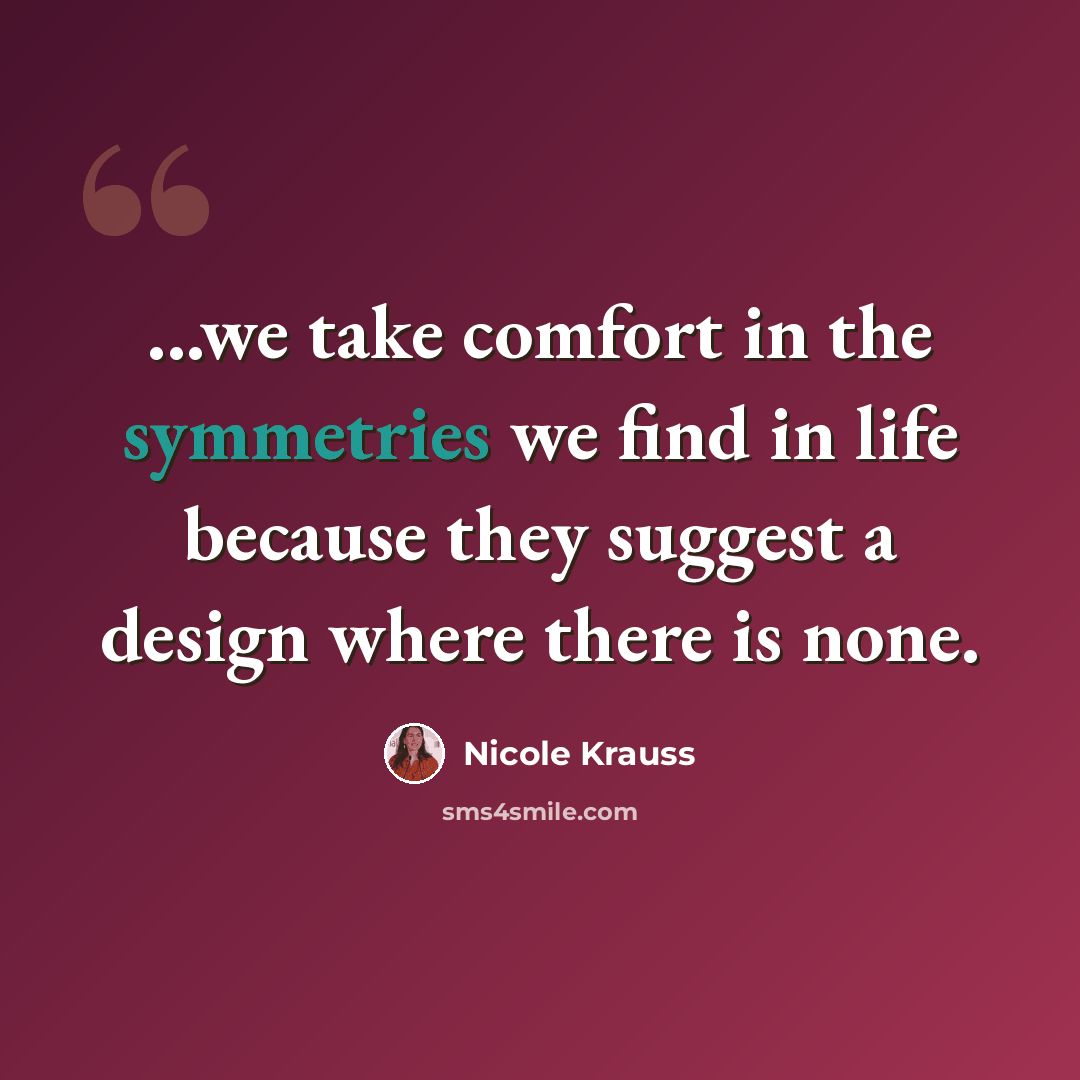 “...we take comfort in the symmetries we find in life because they suggest a design where there is none.” quote by Nicole Krauss