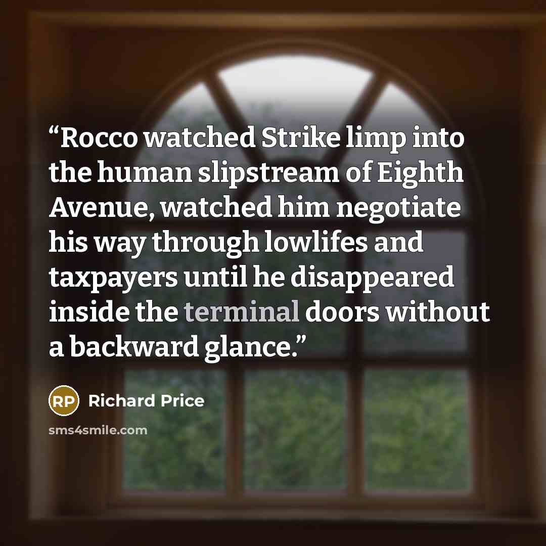 “Rocco watched Strike limp into the human slipstream of Eighth Avenue, watched him negotiate his way through lowlifes and taxpayers until he disappeared inside the terminal doors without a backward glance.” quote by Richard Price