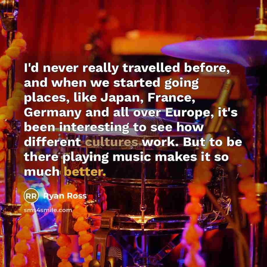 “I'd never really travelled before, and when we started going places, like Japan, France, Germany and all over Europe, it's been interesting to see how different cultures work. But to be there playing music makes it so much better.” quote by Ryan Ross