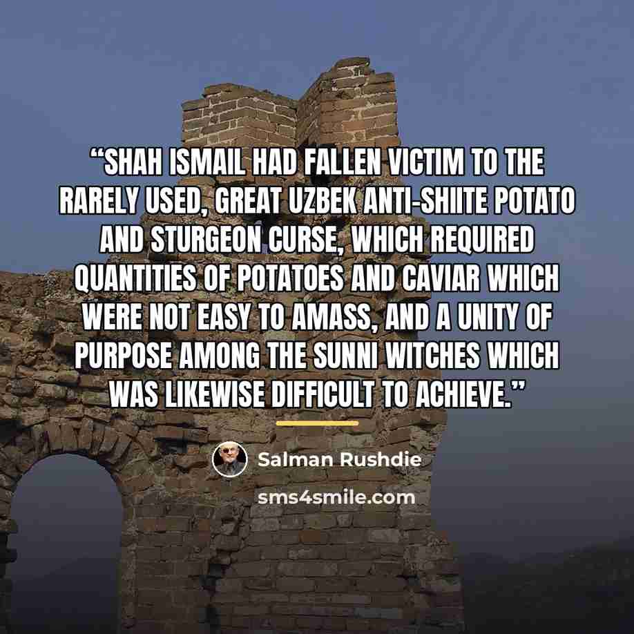 “Shah Ismail had fallen victim to the rarely used, great Uzbek anti-Shiite potato and sturgeon curse, which required quantities of potatoes and caviar which were not easy to amass, and a unity of purpose among the Sunni witches which was likewise difficult to achieve.” quote by Salman Rushdie