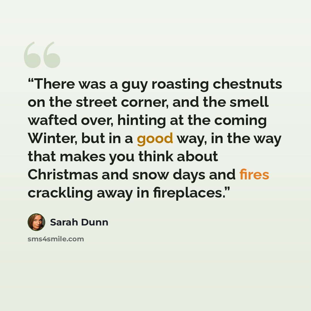 “There was a guy roasting chestnuts on the street corner, and the smell wafted over, hinting at the coming Winter, but in a good way, in the way that makes you think about Christmas and snow days and fires crackling away in fireplaces.” quote by Sarah Dunn