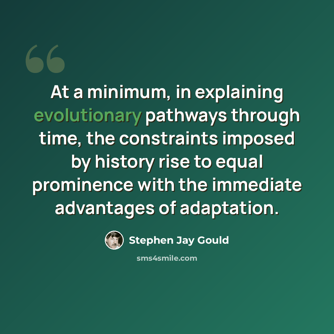 “At a minimum, in explaining evolutionary pathways through time, the constraints imposed by history rise to equal prominence with the immediate advantages of adaptation.” quote by Stephen Jay Gould