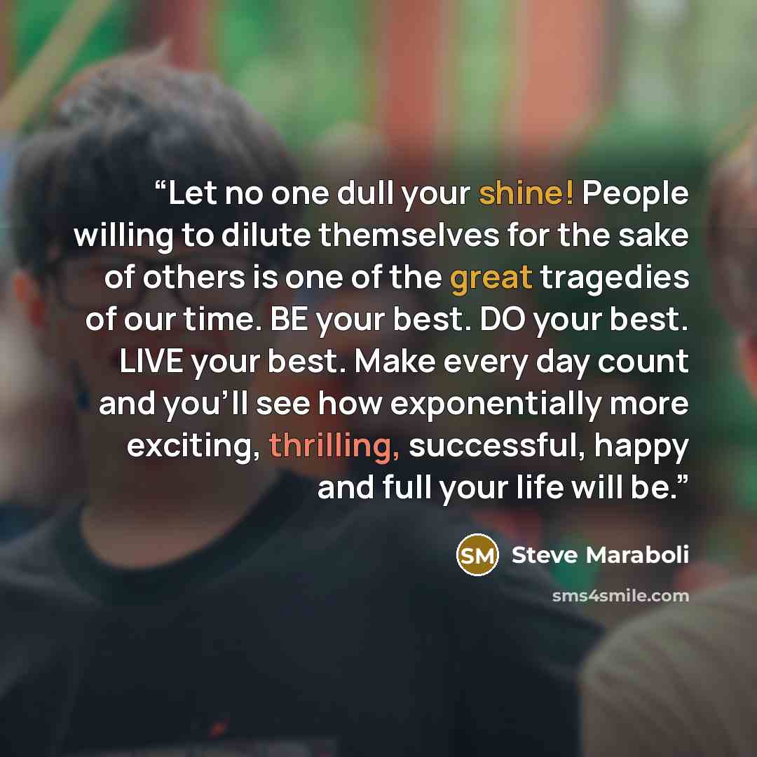 “Let no one dull your shine! People willing to dilute themselves for the sake of others is one of the great tragedies of our time. BE your best. DO your best. LIVE your best. Make every day count and you’ll see how exponentially more exciting, thrilling, successful, happy and full your life will be.” quote by Steve Maraboli