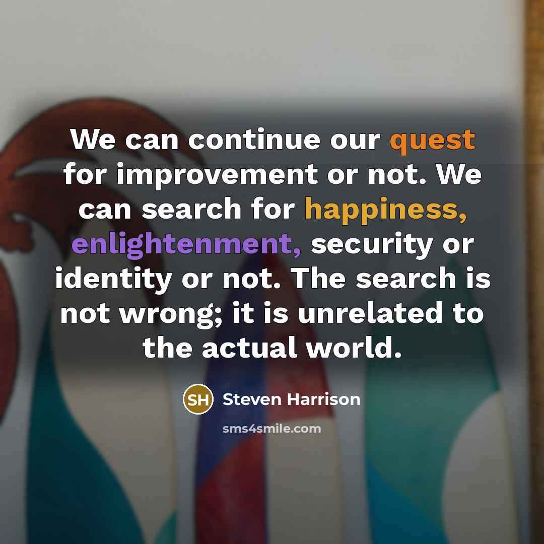 “We can continue our quest for improvement or not. We can search for happiness, enlightenment, security or identity or not. The search is not wrong; it is unrelated to the actual world.” quote by Steven Harrison