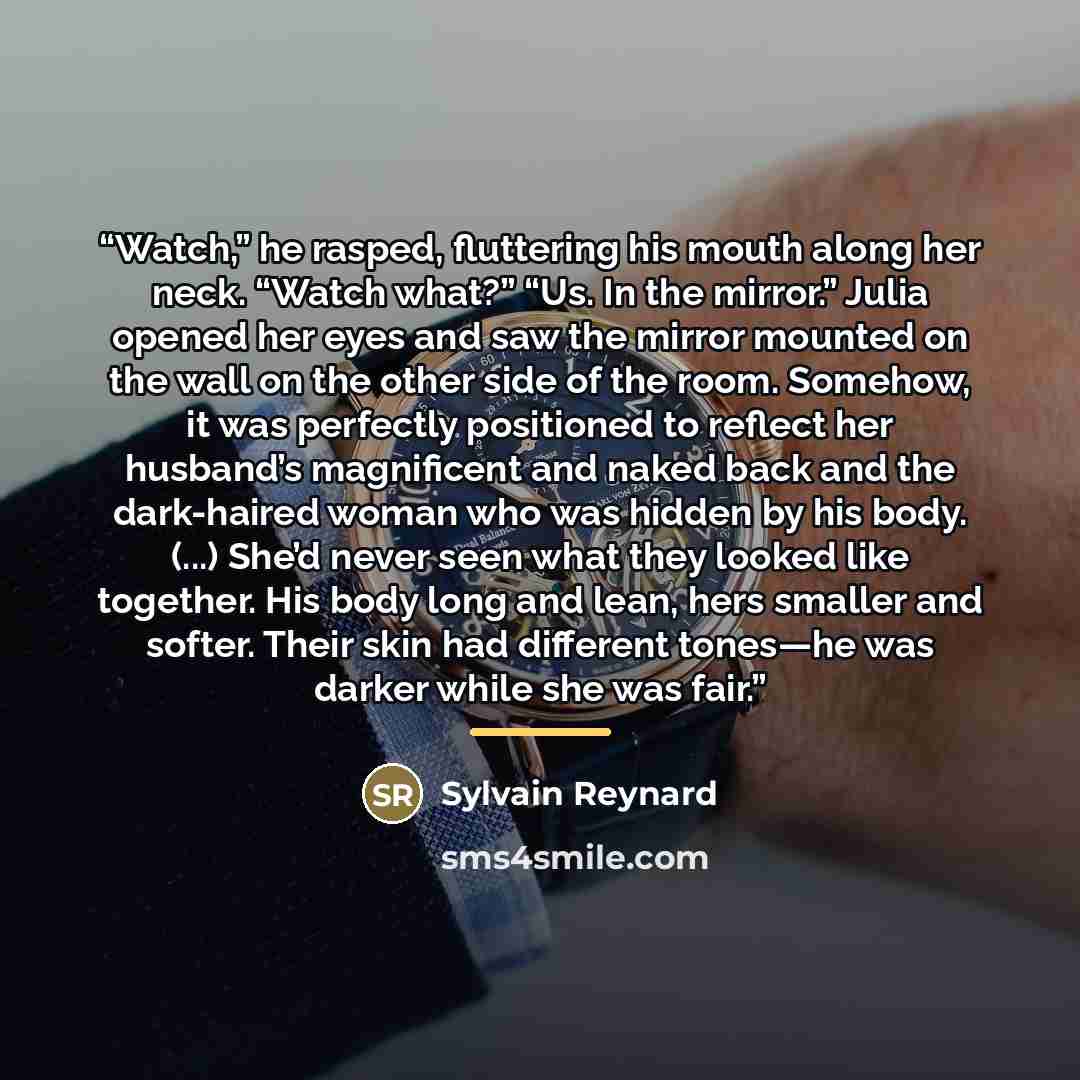“Watch,” he rasped, fluttering his mouth along her neck. “Watch what?” “Us. In the mirror.” Julia opened her eyes and saw the mirror mounted on the wall on the other side of the room. Somehow, it was perfectly positioned to reflect her husband’s magnificent and naked back and the dark-haired woman…” quote by Sylvain Reynard