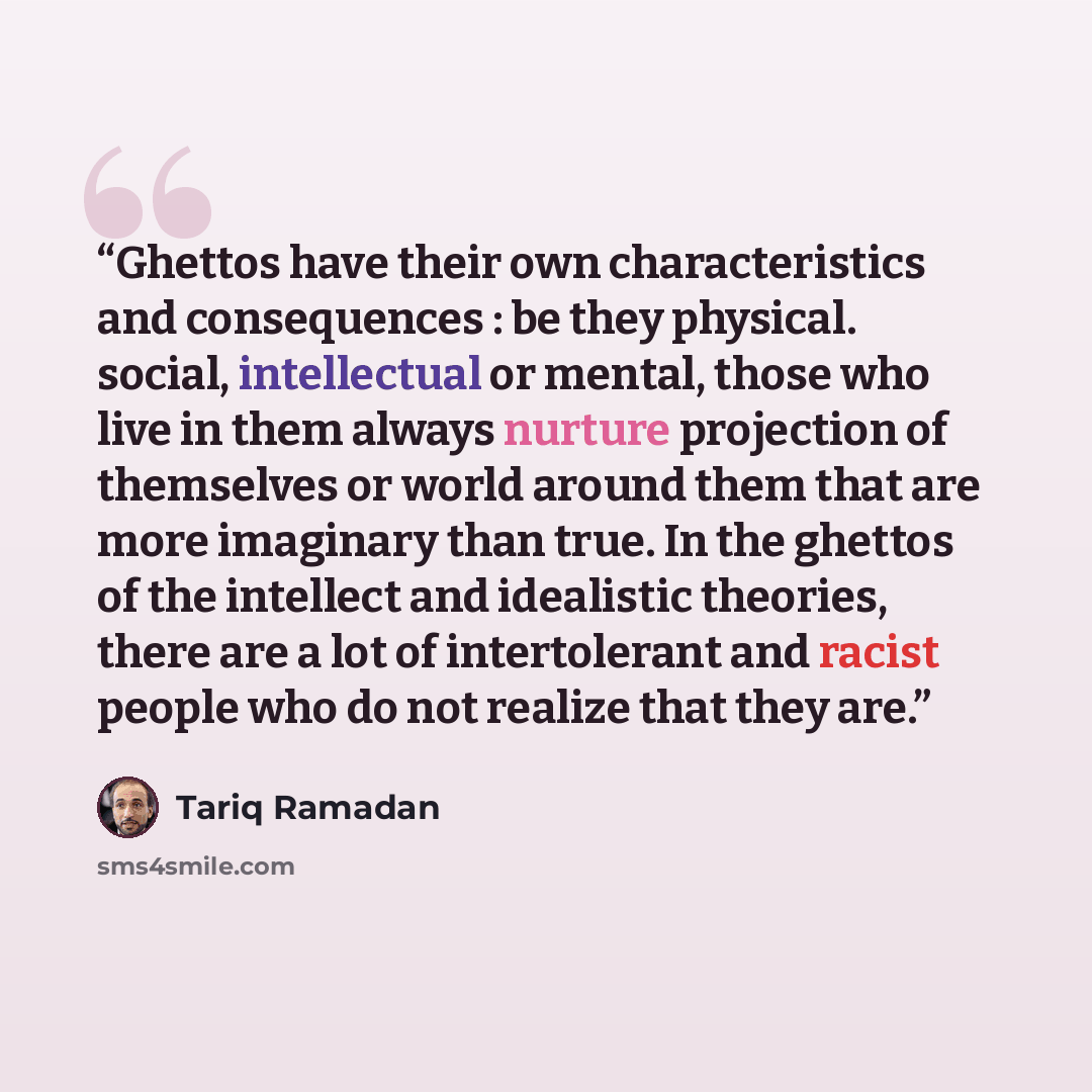 “Ghettos have their own characteristics and consequences : be they physical. social, intellectual or mental, those who live in them always nurture projection of themselves or world around them that are more imaginary than true. In the ghettos of the intellect and idealistic theories, there are a…” quote by Tariq Ramadan