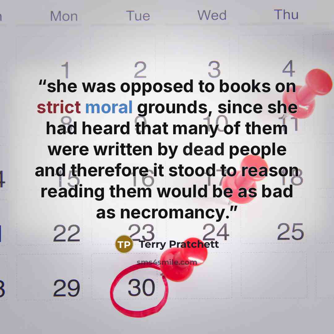“she was opposed to books on strict moral grounds, since she had heard that many of them were written by dead people and therefore it stood to reason reading them would be as bad as necromancy.” quote by Terry Pratchett
