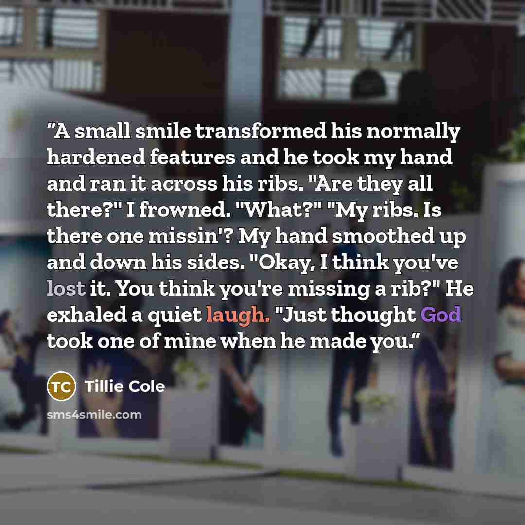 “A small smile transformed his normally hardened features and he took my hand and ran it across his ribs. "Are they all there?" I frowned. "What?" "My ribs. Is there one missin'? My hand smoothed up and down his sides. "Okay, I think you've lost it. You think you're missing a rib?" He exhaled a…” quote by Tillie Cole