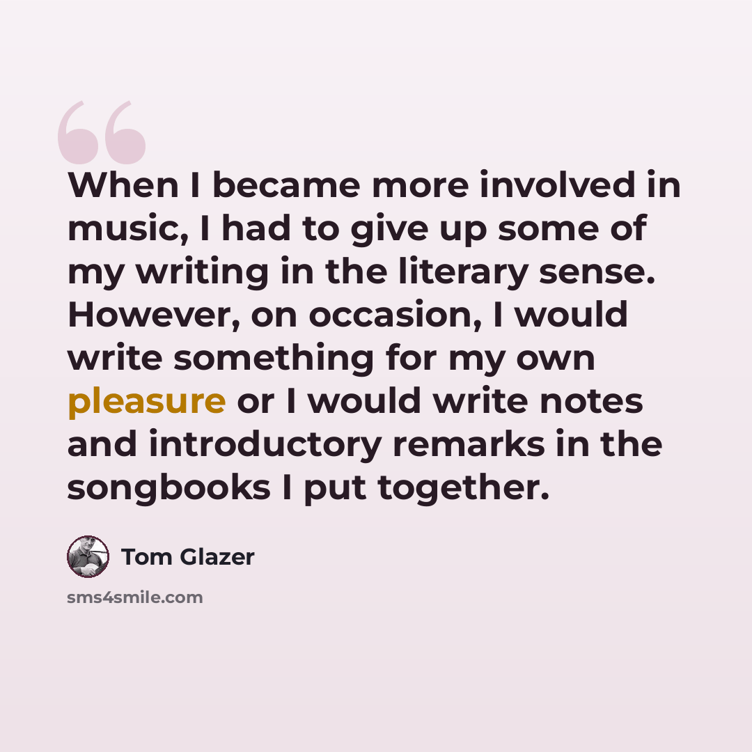 “When I became more involved in music, I had to give up some of my writing in the literary sense. However, on occasion, I would write something for my own pleasure or I would write notes and introductory remarks in the songbooks I put together.” quote by Tom Glazer