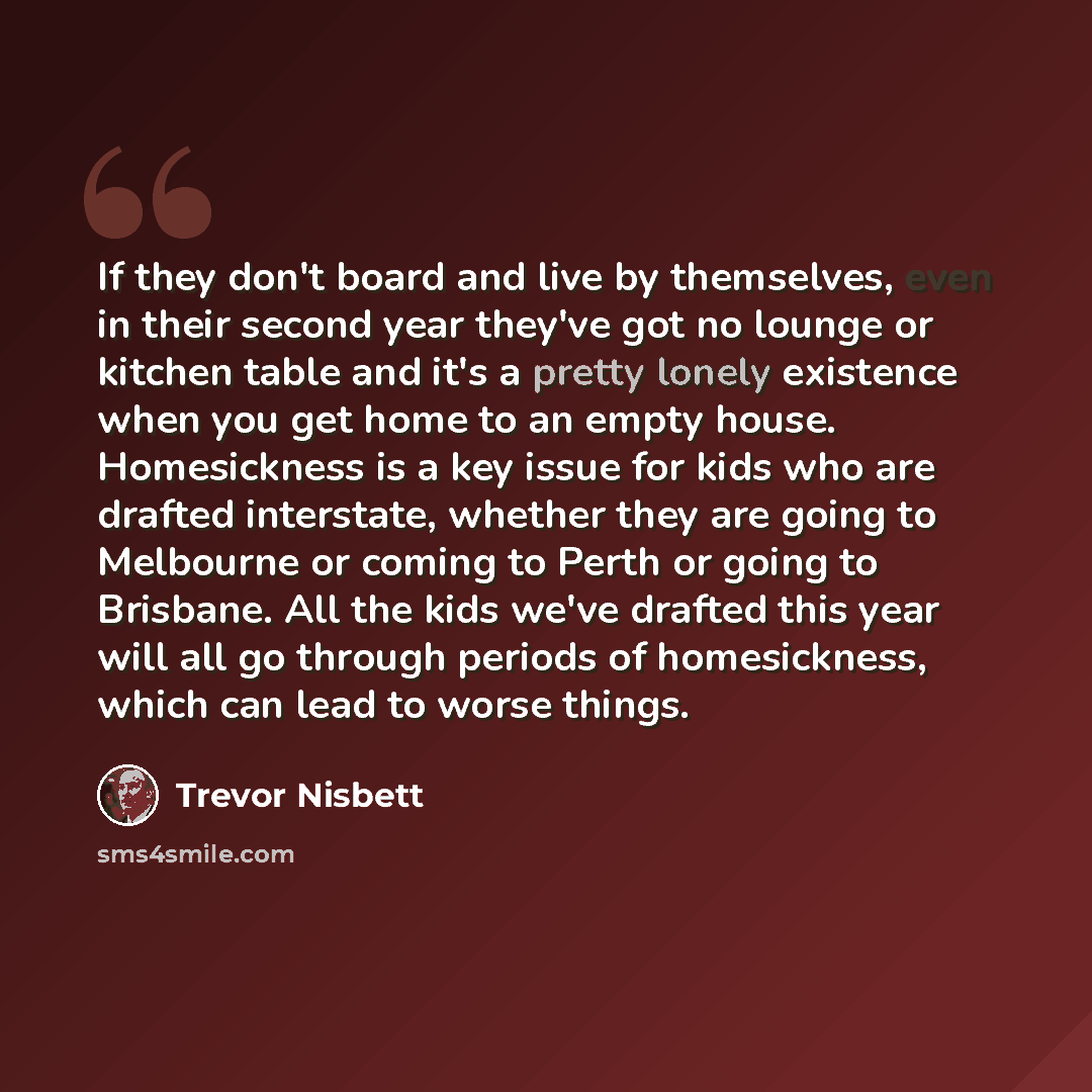 “If they don't board and live by themselves, even in their second year they've got no lounge or kitchen table and it's a pretty lonely existence when you get home to an empty house. Homesickness is a key issue for kids who are drafted interstate, whether they are going to Melbourne or coming to…” quote by Trevor Nisbett