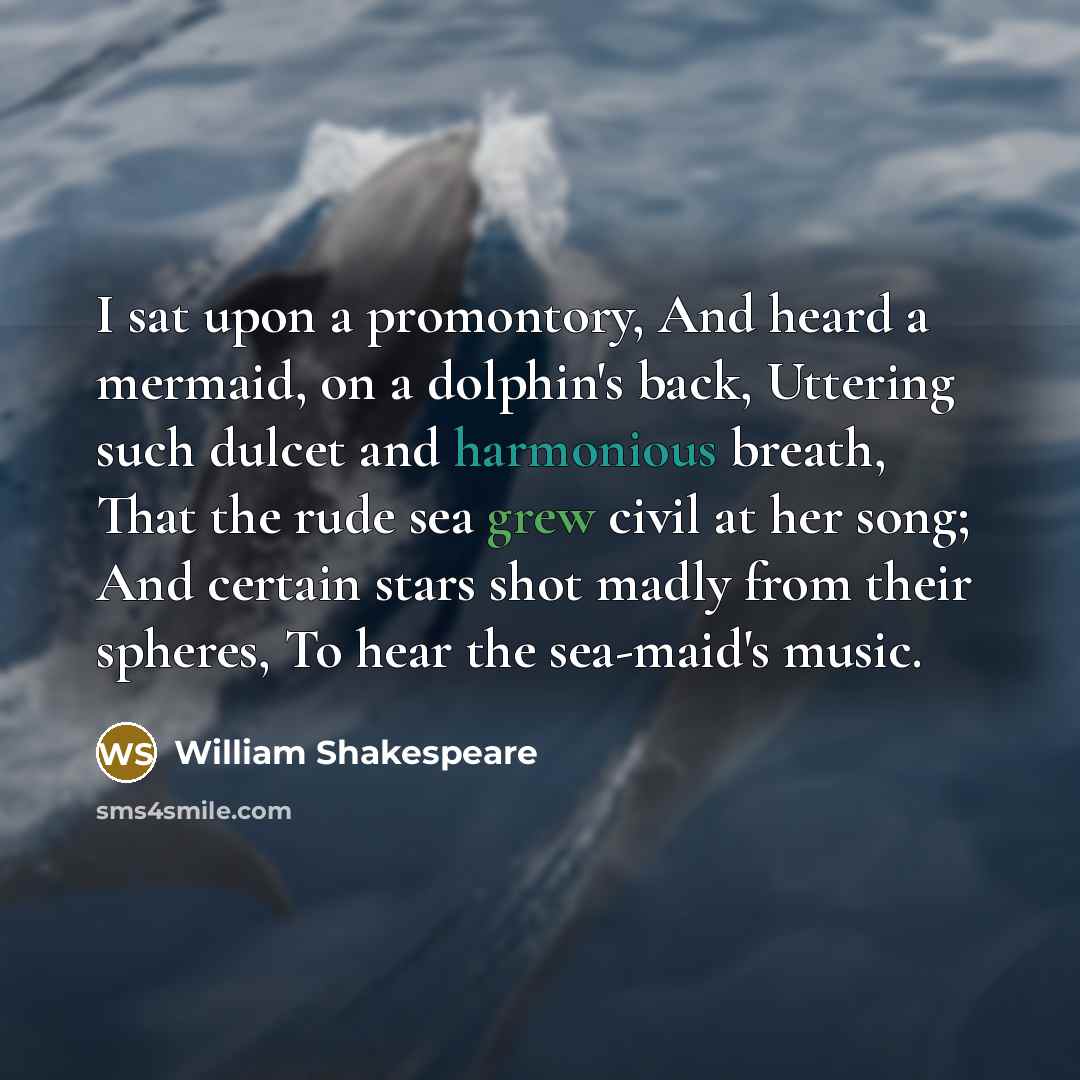 “I sat upon a promontory, And heard a mermaid, on a dolphin's back, Uttering such dulcet and harmonious breath, That the rude sea grew civil at her song; And certain stars shot madly from their spheres, To hear the sea-maid's music.” quote by William Shakespeare