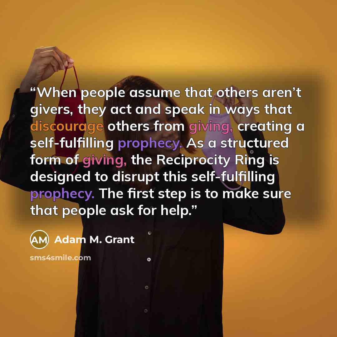 “When people assume that others aren’t givers, they act and speak in ways that discourage others from giving, creating a self-fulfilling prophecy. As a structured form of giving, the Reciprocity Ring is designed to disrupt this self-fulfilling prophecy. The first step is to make sure that people…” quote by Adam M. Grant