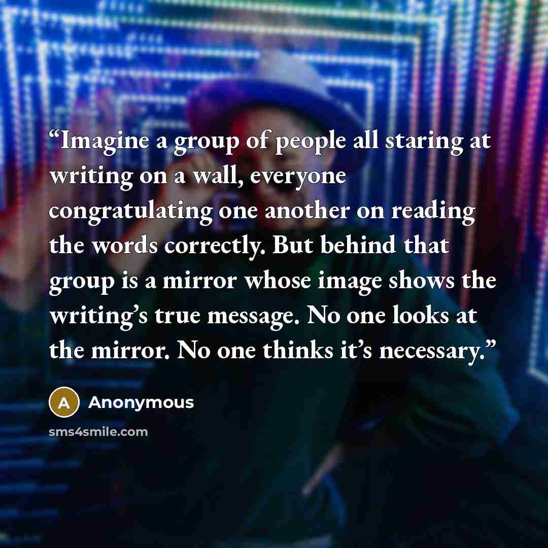 “Imagine a group of people all staring at writing on a wall, everyone congratulating one another on reading the words correctly. But behind that group is a mirror whose image shows the writing’s true message. No one looks at the mirror. No one thinks it’s necessary.” quote by Anonymous
