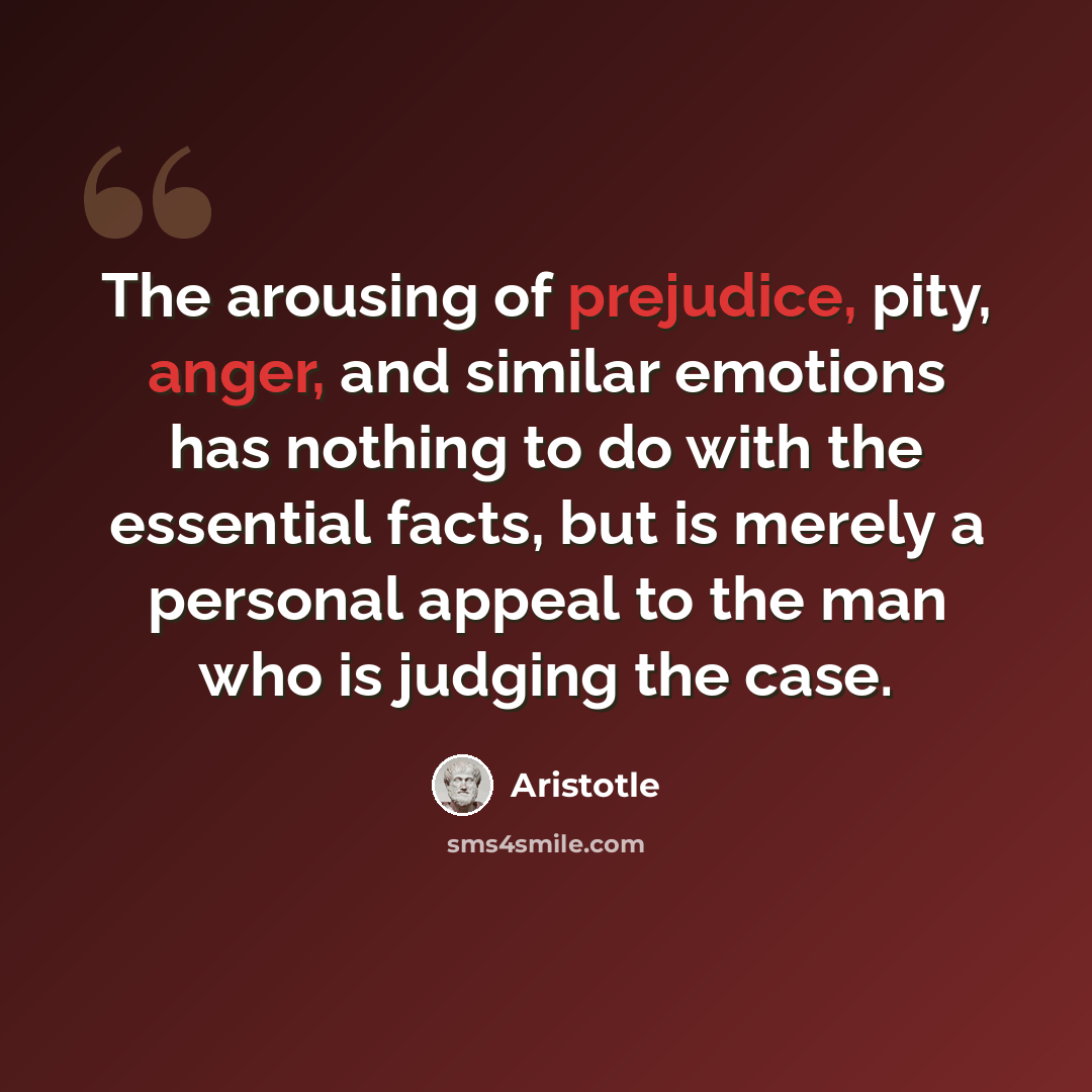 “The arousing of prejudice, pity, anger, and similar emotions has nothing to do with the essential facts, but is merely a personal appeal to the man who is judging the case.” quote by Aristotle