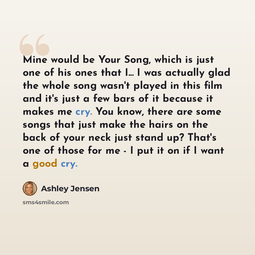 “Mine would be Your Song, which is just one of his ones that I... I was actually glad the whole song wasn't played in this film and it's just a few bars of it because it makes me cry. You know, there are some songs that just make the hairs on the back of your neck just stand up? That's one of those…” quote by Ashley Jensen