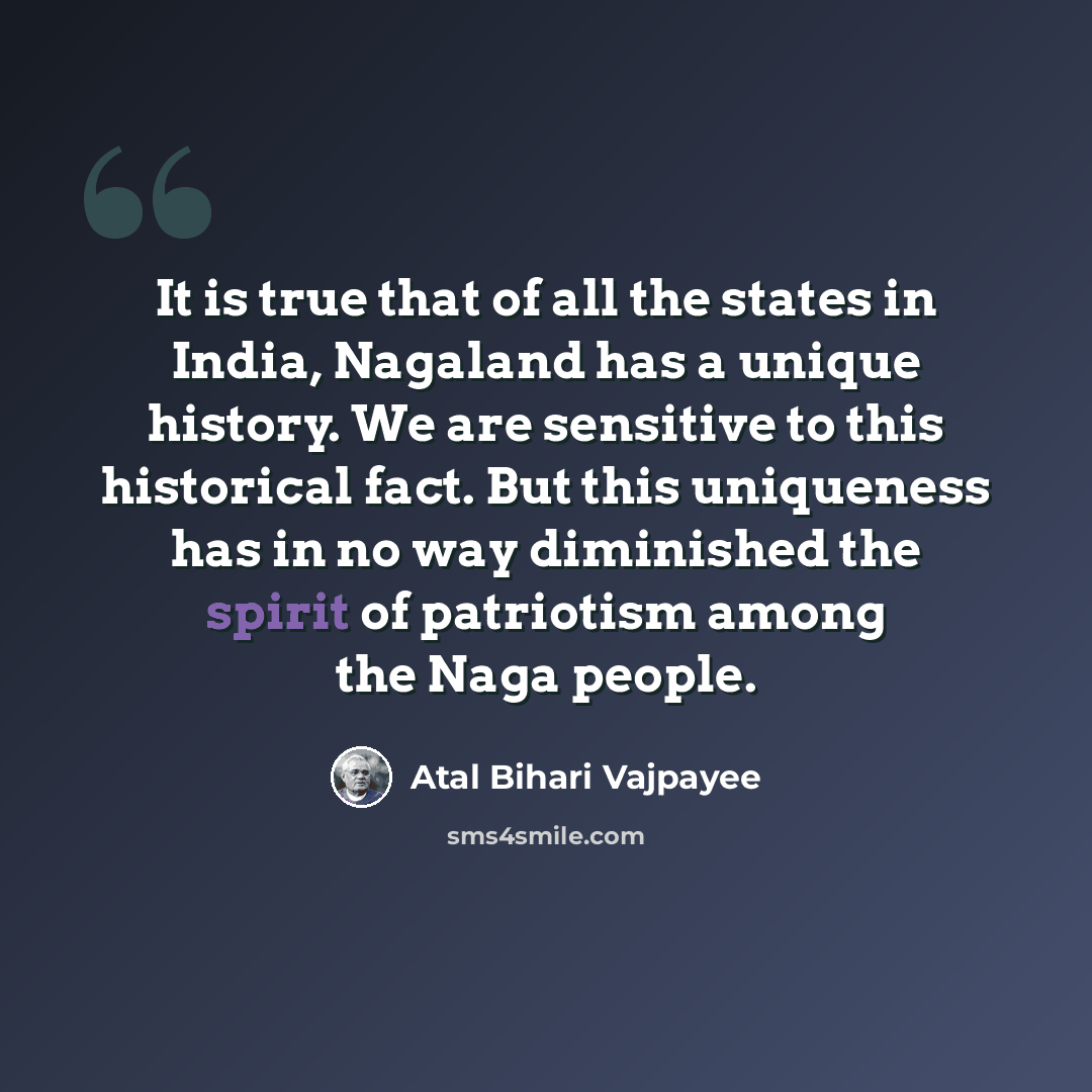 “It is true that of all the states in India, Nagaland has a unique history. We are sensitive to this historical fact. But this uniqueness has in no way diminished the spirit of patriotism among the Naga people.” quote by Atal Bihari Vajpayee