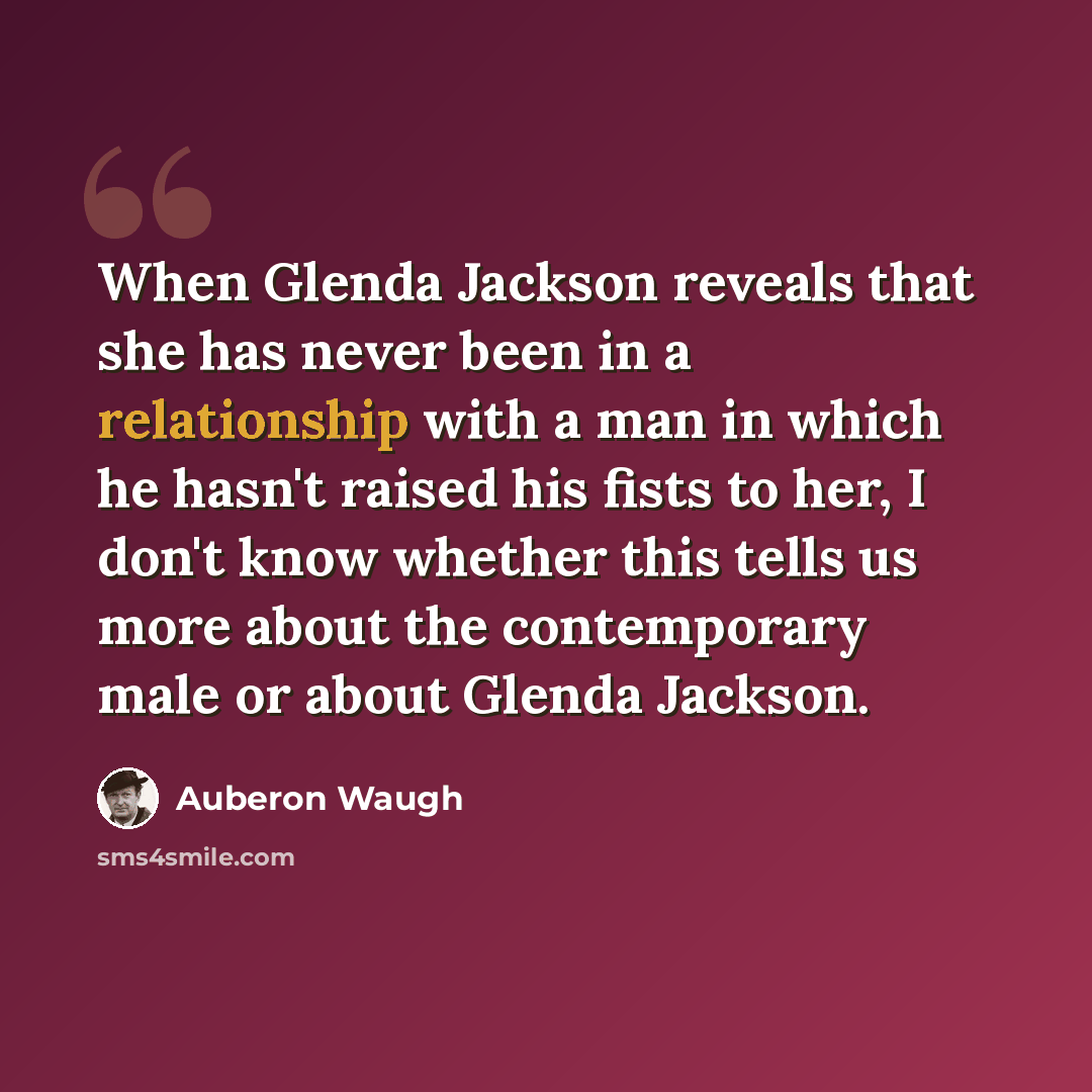 “When Glenda Jackson reveals that she has never been in a relationship with a man in which he hasn't raised his fists to her, I don't know whether this tells us more about the contemporary male or about Glenda Jackson.” quote by Auberon Waugh