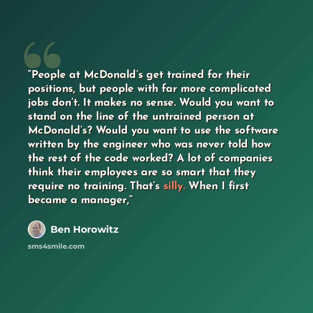“People at McDonald’s get trained for their positions, but people with far more complicated jobs don’t. It makes no sense. Would you want to stand on the line of the untrained person at McDonald’s? Would you want to use the software written by the engineer who was never told how the rest of the…” quote by Ben Horowitz