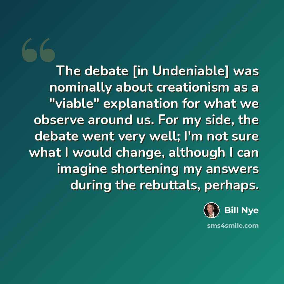 “The debate [in Undeniable] was nominally about creationism as a "viable" explanation for what we observe around us. For my side, the debate went very well; I'm not sure what I would change, although I can imagine shortening my answers during the rebuttals, perhaps.” quote by Bill Nye