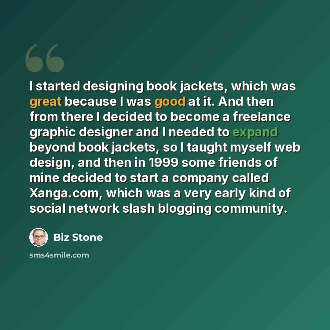 “I started designing book jackets, which was great because I was good at it. And then from there I decided to become a freelance graphic designer and I needed to expand beyond book jackets, so I taught myself web design, and then in 1999 some friends of mine decided to start a company called…” quote by Biz Stone