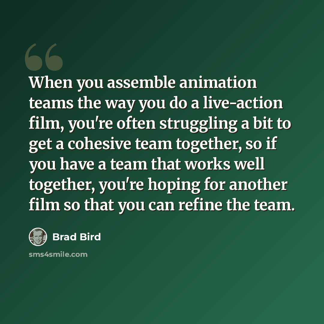 “When you assemble animation teams the way you do a live-action film, you're often struggling a bit to get a cohesive team together, so if you have a team that works well together, you're hoping for another film so that you can refine the team.” quote by Brad Bird