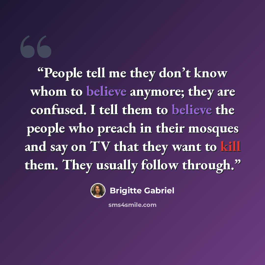 “People tell me they don’t know whom to believe anymore; they are confused. I tell them to believe the people who preach in their mosques and say on TV that they want to kill them. They usually follow through.” quote by Brigitte Gabriel