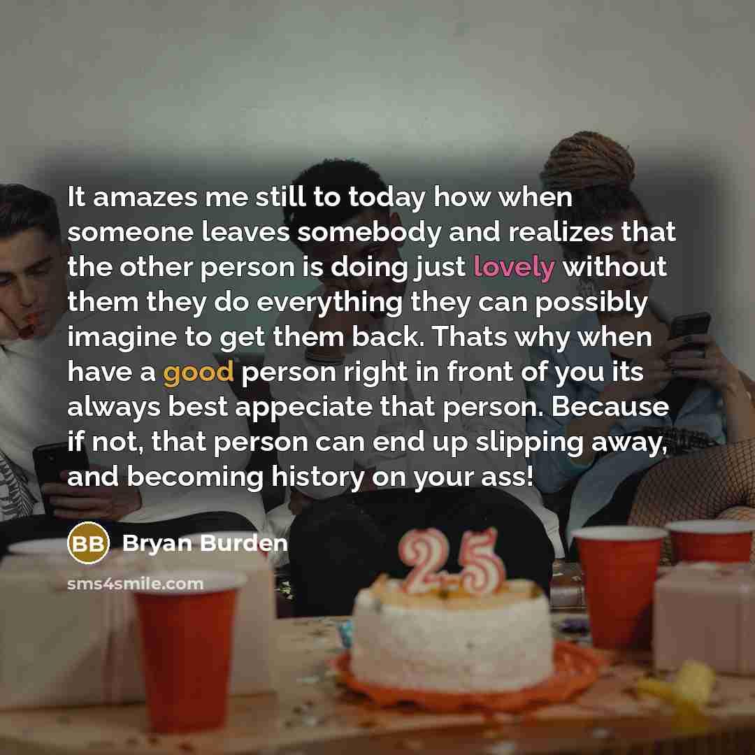 “It amazes me still to today how when someone leaves somebody and realizes that the other person is doing just lovely without them they do everything they can possibly imagine to get them back. Thats why when have a good person right in front of you its always best appeciate that person. Because if…” quote by Bryan Burden