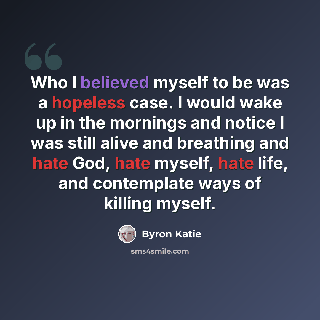 “Who I believed myself to be was a hopeless case. I would wake up in the mornings and notice I was still alive and breathing and hate God, hate myself, hate life, and contemplate ways of killing myself.” quote by Byron Katie