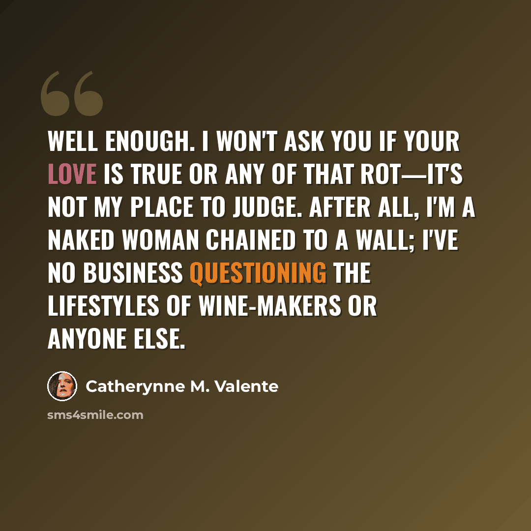 “Well enough. I won't ask you if your love is true or any of that rot—it's not my place to judge. After all, I'm a naked woman chained to a wall; I've no business questioning the lifestyles of wine-makers or anyone else.” quote by Catherynne M. Valente