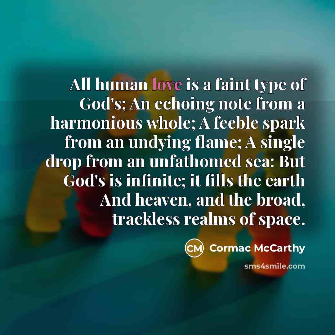 “All human love is a faint type of God's; An echoing note from a harmonious whole; A feeble spark from an undying flame; A single drop from an unfathomed sea: But God's is infinite; it fills the earth And heaven, and the broad, trackless realms of space.” quote by Cormac McCarthy