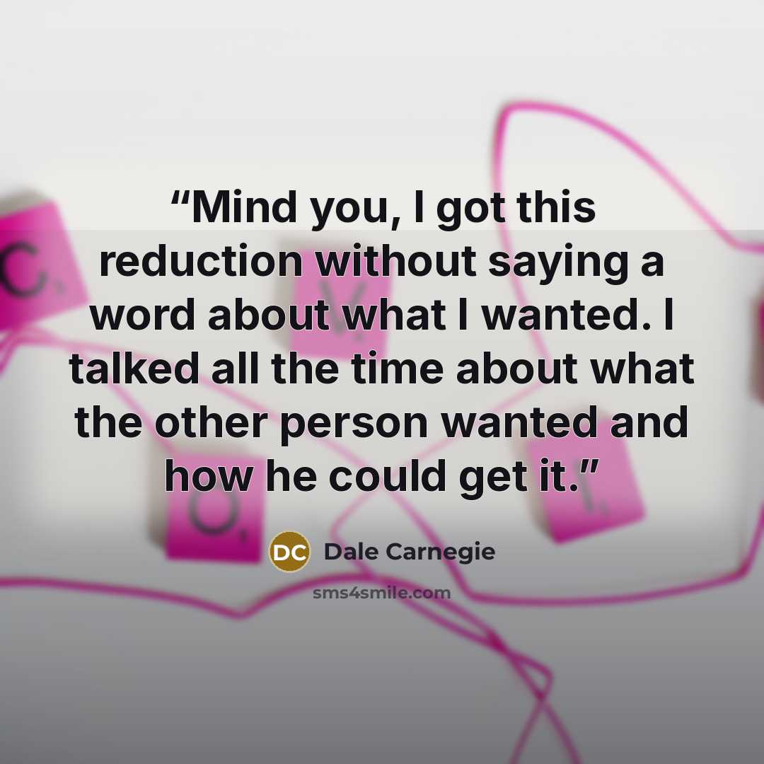 “Mind you, I got this reduction without saying a word about what I wanted. I talked all the time about what the other person wanted and how he could get it.” quote by Dale Carnegie