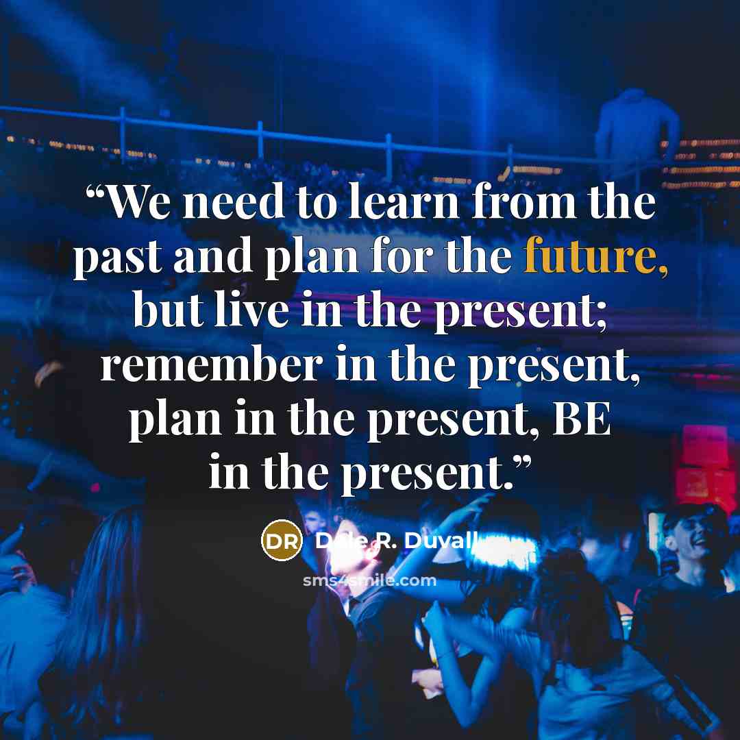 “We need to learn from the past and plan for the future, but live in the present; remember in the present, plan in the present, BE in the present.” quote by Dale R. Duvall