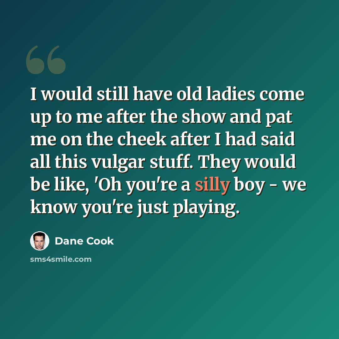 “I would still have old ladies come up to me after the show and pat me on the cheek after I had said all this vulgar stuff. They would be like, 'Oh you're a silly boy - we know you're just playing.” quote by Dane Cook