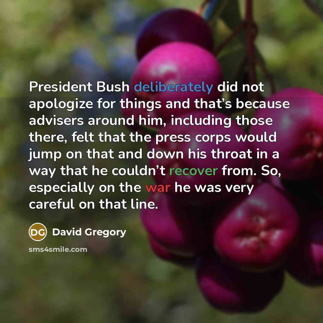 “President Bush deliberately did not apologize for things and that’s because advisers around him, including those there, felt that the press corps would jump on that and down his throat in a way that he couldn’t recover from. So, especially on the war he was very careful on that line.” quote by David Gregory