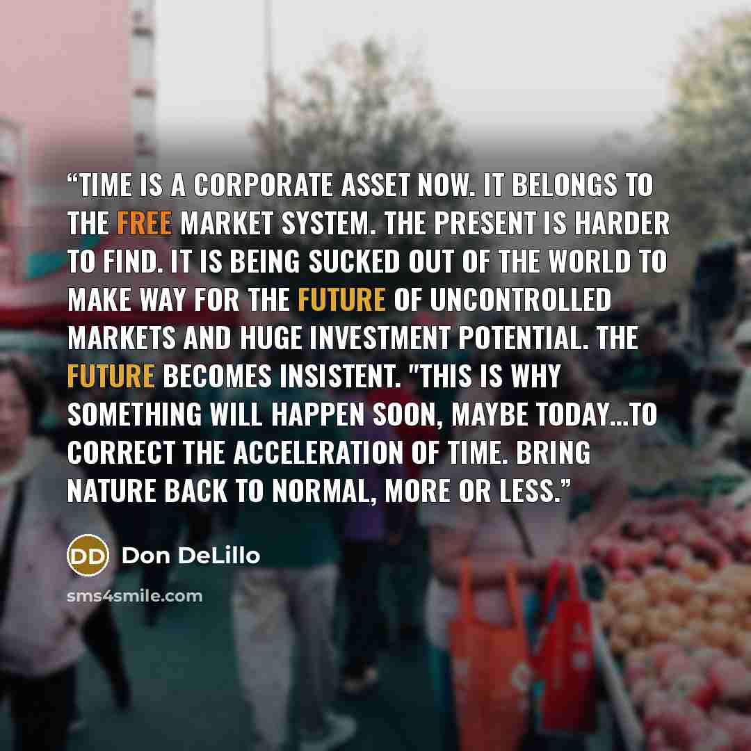 “Time is a corporate asset now. It belongs to the free market system. The present is harder to find. It is being sucked out of the world to make way for the future of uncontrolled markets and huge investment potential. The future becomes insistent. "This is why something will happen soon, maybe…” quote by Don DeLillo