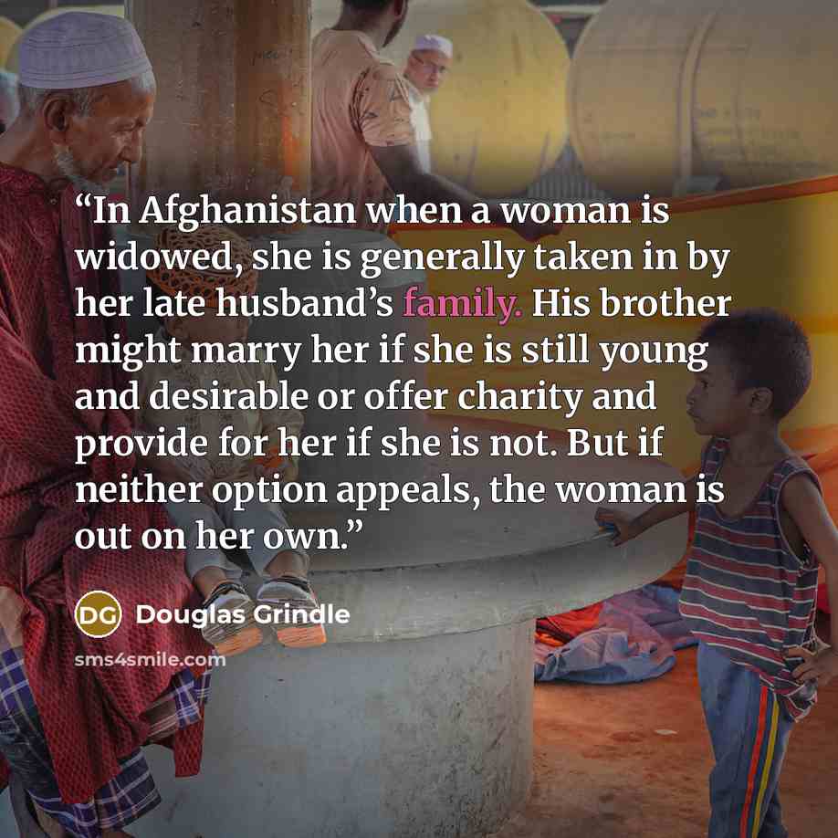“In Afghanistan when a woman is widowed, she is generally taken in by her late husband’s family. His brother might marry her if she is still young and desirable or offer charity and provide for her if she is not. But if neither option appeals, the woman is out on her own.” quote by Douglas Grindle
