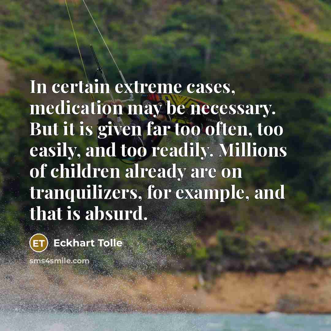 “In certain extreme cases, medication may be necessary. But it is given far too often, too easily, and too readily. Millions of children already are on tranquilizers, for example, and that is absurd.” quote by Eckhart Tolle