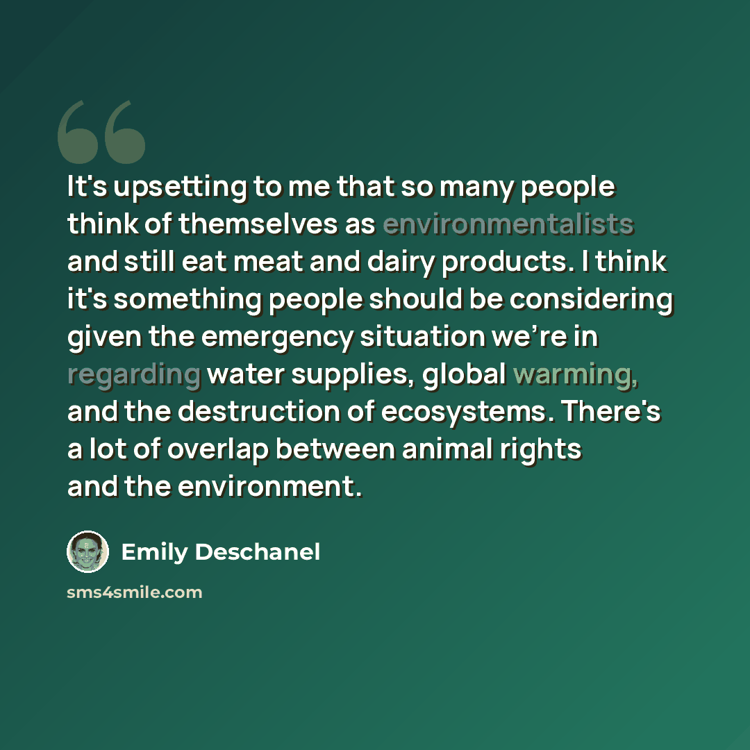 “It's upsetting to me that so many people think of themselves as environmentalists and still eat meat and dairy products. I think it's something people should be considering given the emergency situation we're in regarding water supplies, global warming, and the destruction of ecosystems. There's a…” quote by Emily Deschanel