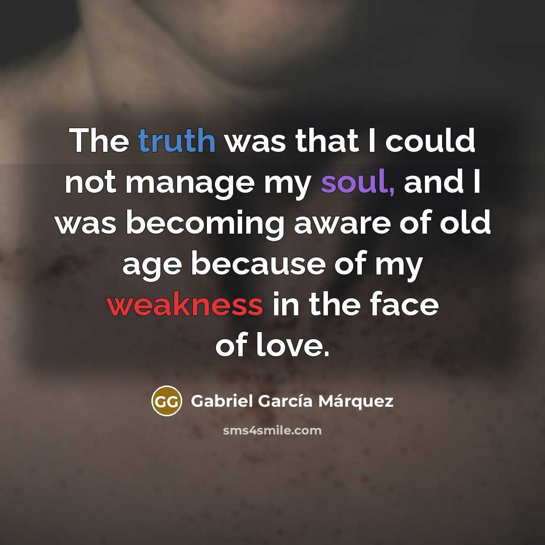 “The truth was that I could not manage my soul, and I was becoming aware of old age because of my weakness in the face of love.” quote by Gabriel Garcia Marquez