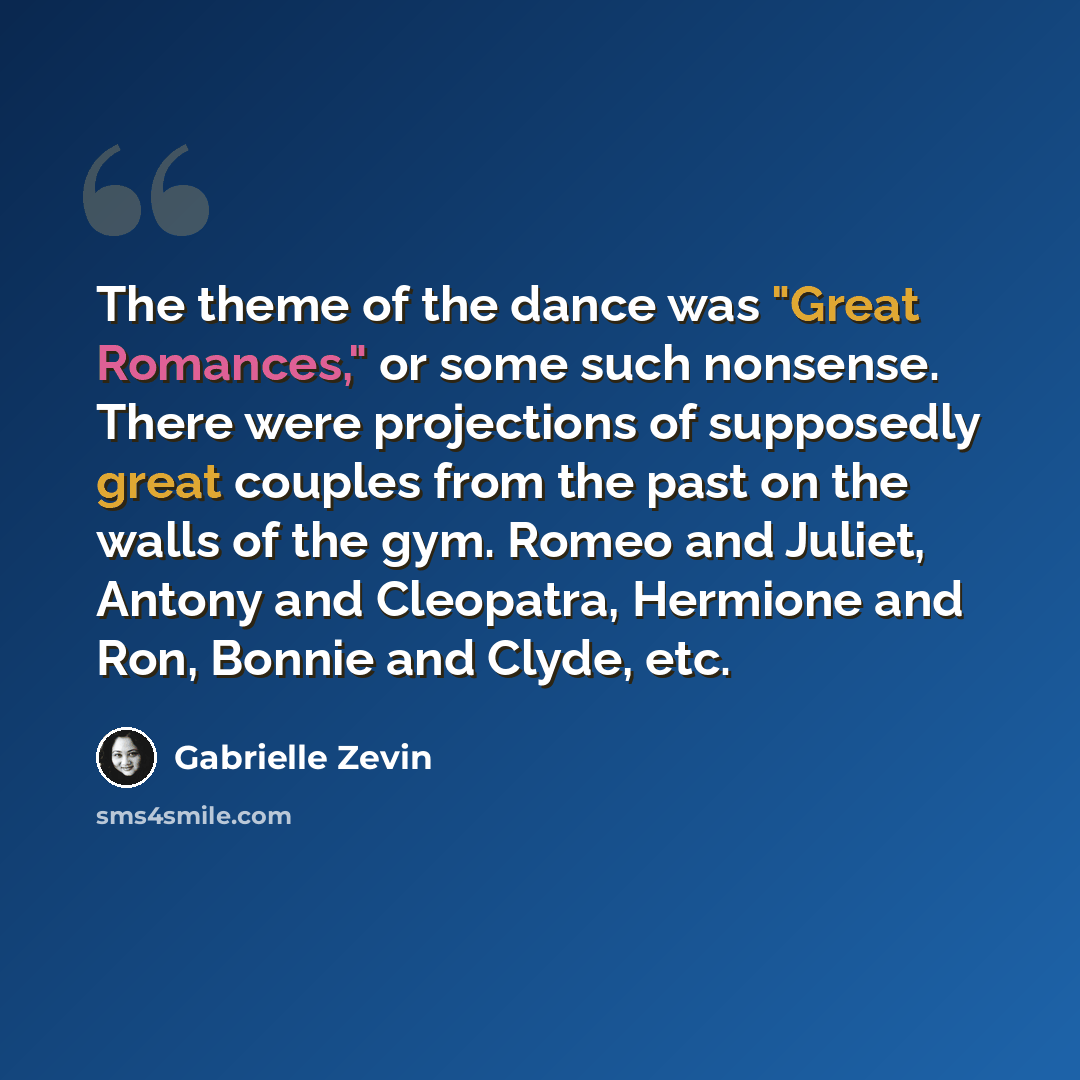 “The theme of the dance was "Great Romances," or some such nonsense. There were projections of supposedly great couples from the past on the walls of the gym. Romeo and Juliet, Antony and Cleopatra, Hermione and Ron, Bonnie and Clyde, etc.” quote by Gabrielle Zevin