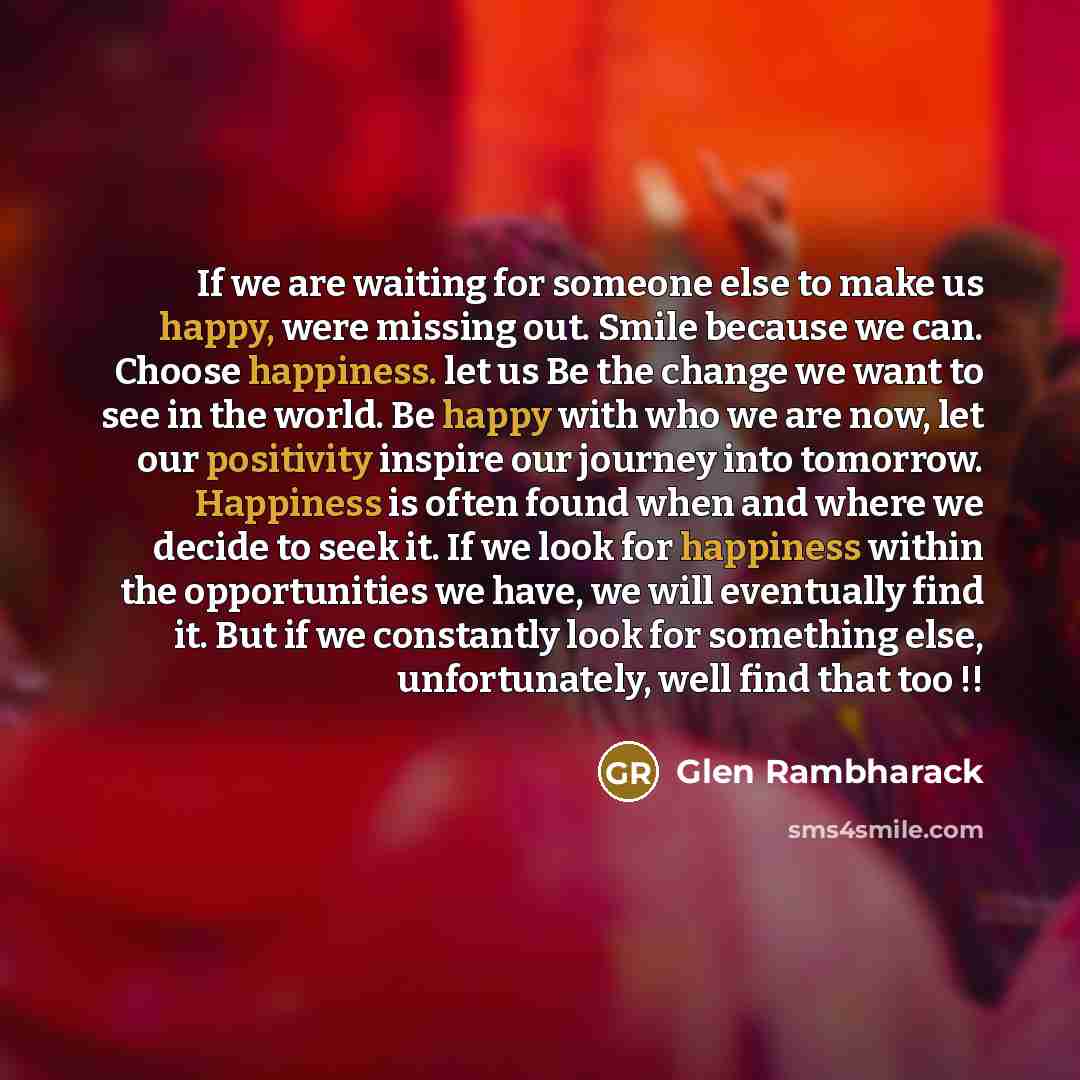 “If we are waiting for someone else to make us happy, were missing out. Smile because we can. Choose happiness. let us Be the change we want to see in the world. Be happy with who we are now, let our positivity inspire our journey into tomorrow. Happiness is often found when and where we decide to…” quote by Glen Rambharack