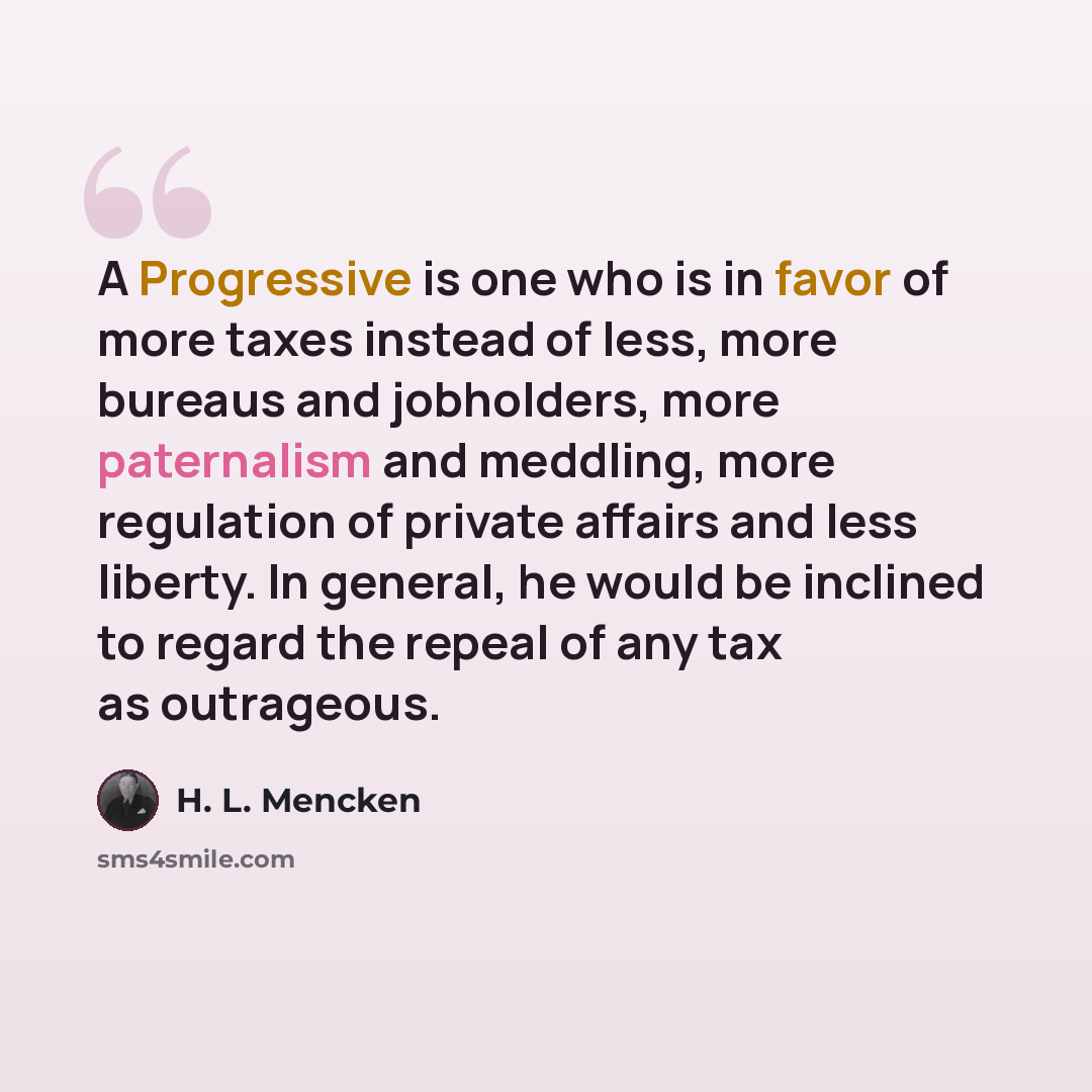 “A Progressive is one who is in favor of more taxes instead of less, more bureaus and jobholders, more paternalism and meddling, more regulation of private affairs and less liberty. In general, he would be inclined to regard the repeal of any tax as outrageous.” quote by H. L. Mencken